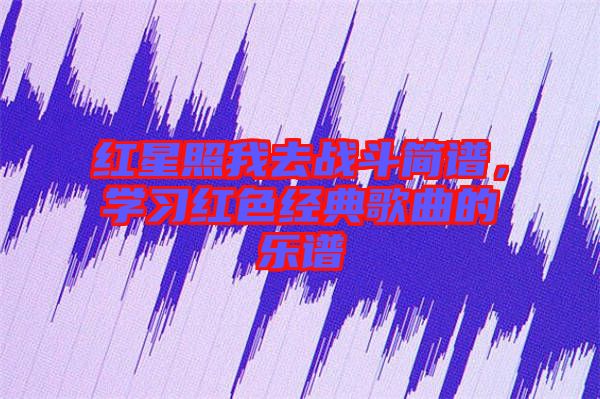 紅星照我去戰(zhàn)斗簡譜，學(xué)習紅色經(jīng)典歌曲的樂譜