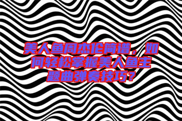 美人魚周杰倫簡(jiǎn)譜，如何輕松掌握美人魚主題曲彈奏技巧？