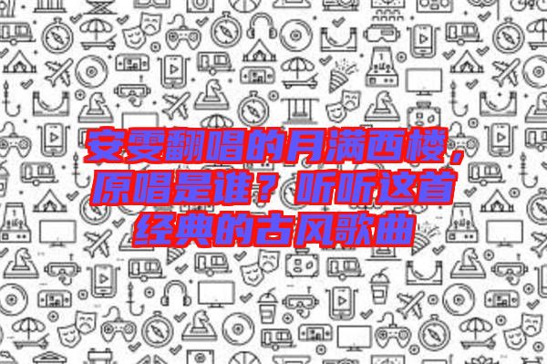 安雯翻唱的月滿西樓，原唱是誰？聽聽這首經(jīng)典的古風歌曲
