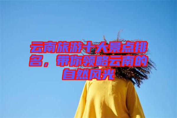 云南旅游十大景點(diǎn)排名，帶你領(lǐng)略云南的自然風(fēng)光