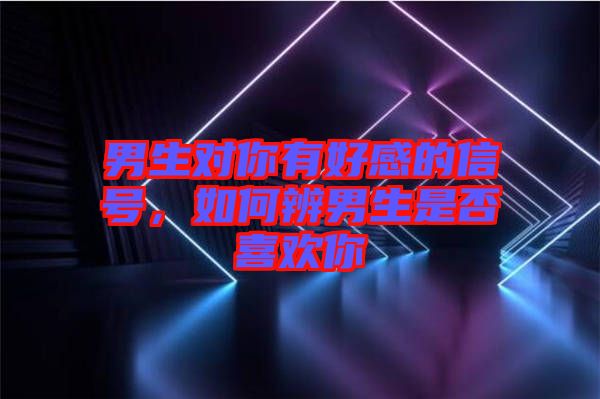 男生對(duì)你有好感的信號(hào)，如何辨男生是否喜歡你