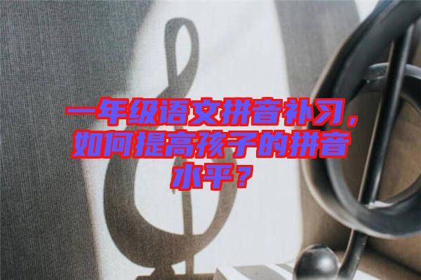 一年級(jí)語文拼音補(bǔ)習(xí)，如何提高孩子的拼音水平？