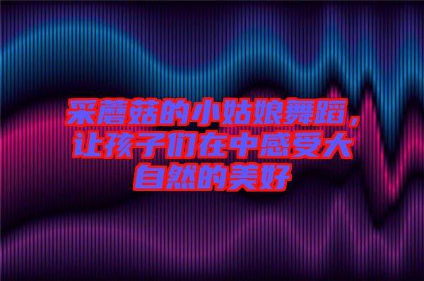 采蘑菇的小姑娘舞蹈，讓孩子們?cè)谥懈惺艽笞匀坏拿篮? width=