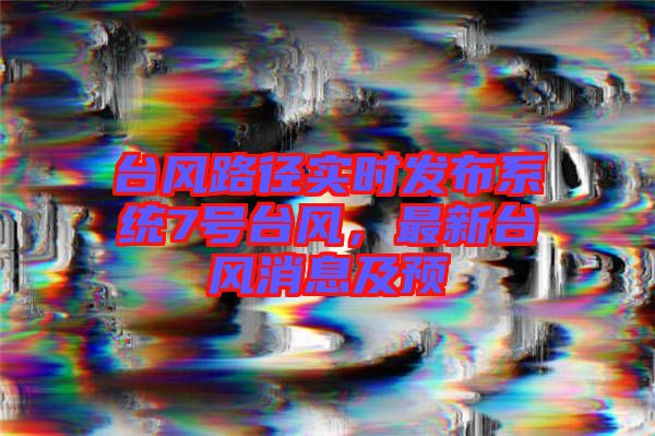 臺風(fēng)路徑實(shí)時(shí)發(fā)布系統(tǒng)7號臺風(fēng)，最新臺風(fēng)消息及預(yù)
