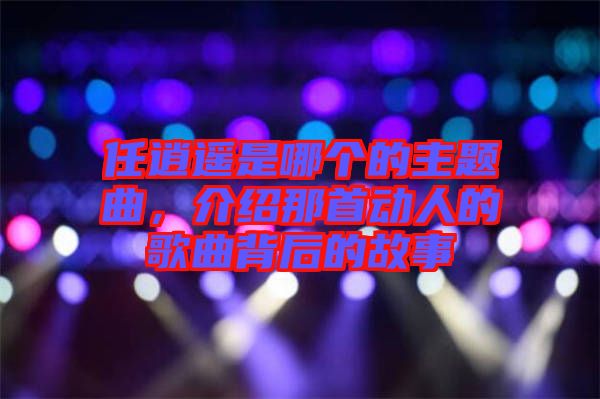 任逍遙是哪個(gè)的主題曲，介紹那首動人的歌曲背后的故事