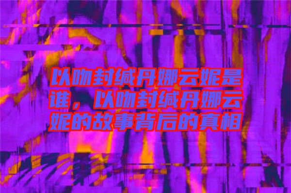 以吻封緘丹娜云妮是誰，以吻封緘丹娜云妮的故事背后的真相