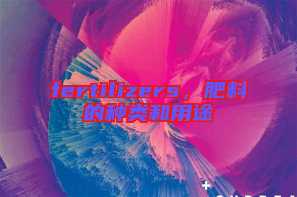 fertilizers，肥料的種類和用途