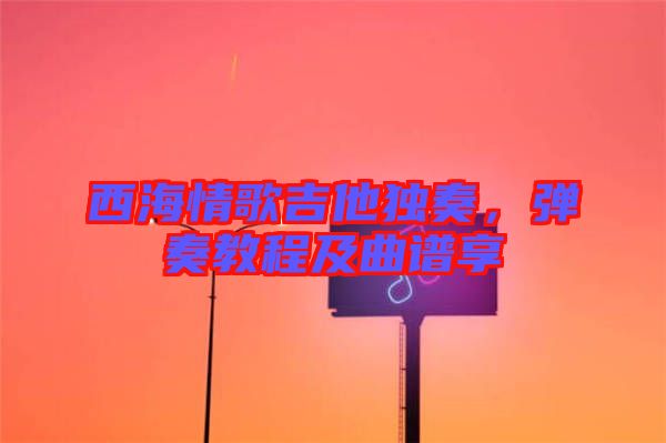 西海情歌吉他獨奏，彈奏教程及曲譜享