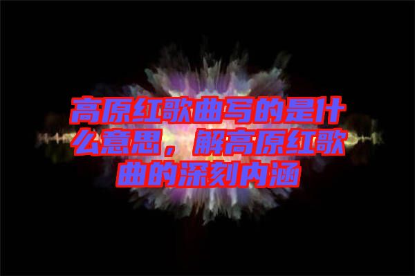 高原紅歌曲寫的是什么意思，解高原紅歌曲的深刻內(nèi)涵
