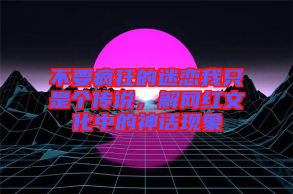 不要瘋狂的迷戀我只是個(gè)傳說，解網(wǎng)紅文化中的神話現(xiàn)象