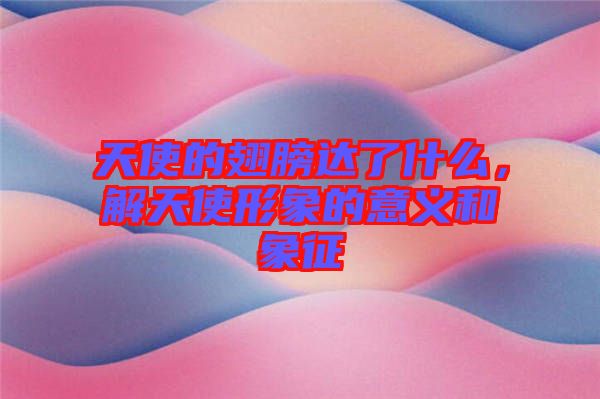 天使的翅膀達了什么，解天使形象的意義和象征