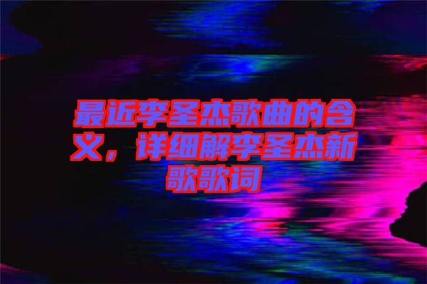 最近李圣杰歌曲的含義，詳細(xì)解李圣杰新歌歌詞