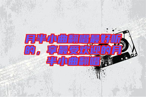 月半小曲翻唱最好聽(tīng)的，享最受歡迎的月半小曲翻唱