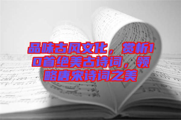 品味古風文化，賞析10首絕美古詩詞，領略唐宋詩詞之美