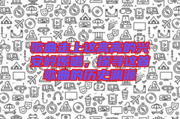 歌曲走上這高高的興安嶺原唱，探尋這首歌曲的歷史淵源