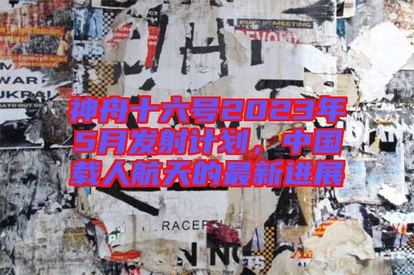 神舟十六號2023年5月發(fā)射計劃，中國載人航天的最新進展