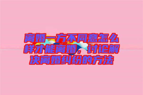 離婚一方不同意怎么樣才能離婚，討論解決離婚糾紛的方法