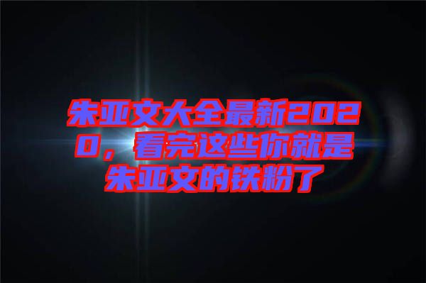 朱亞文大全最新2020，看完這些你就是朱亞文的鐵粉了