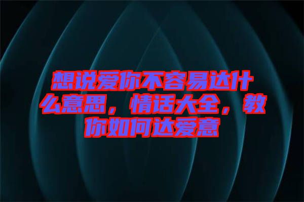 想說愛你不容易達(dá)什么意思，情話大全，教你如何達(dá)愛意