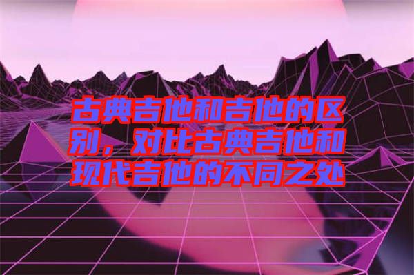 古典吉他和吉他的區(qū)別，對(duì)比古典吉他和現(xiàn)代吉他的不同之處