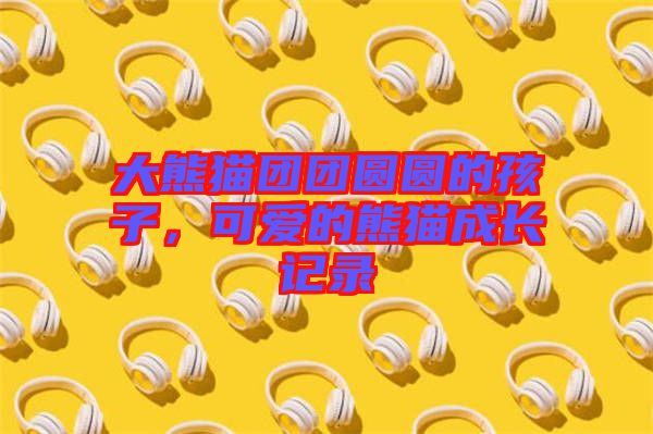 大熊貓團(tuán)團(tuán)圓圓的孩子，可愛的熊貓成長記錄
