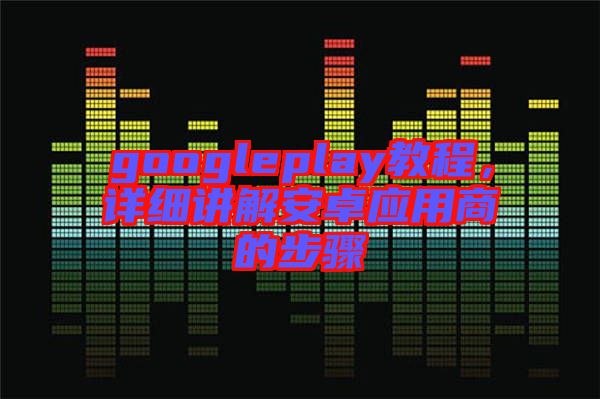 googleplay教程，詳細(xì)講解安卓應(yīng)用商的步驟