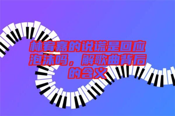 林宥嘉的說謊是回應(yīng)泡沫嗎，解歌曲背后的含義
