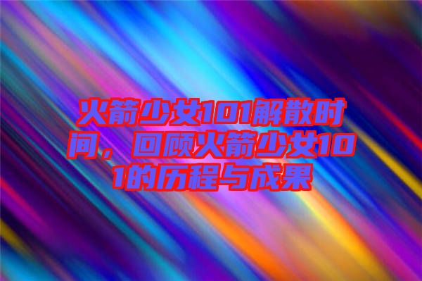 火箭少女101解散時間，回顧火箭少女101的歷程與成果