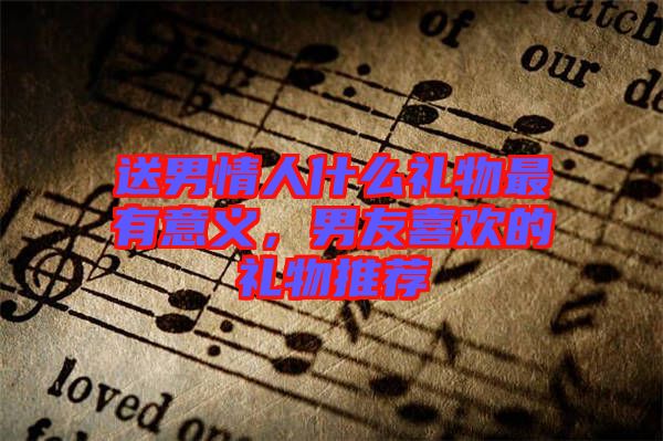 送男情人什么禮物最有意義，男友喜歡的禮物推薦