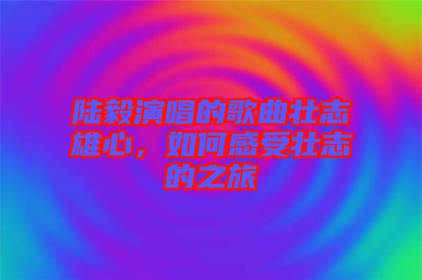 陸毅演唱的歌曲壯志雄心，如何感受壯志的之旅