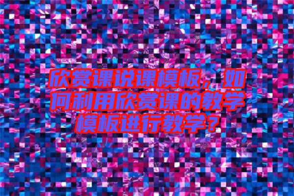 欣賞課說(shuō)課模板，如何利用欣賞課的教學(xué)模板進(jìn)行教學(xué)？