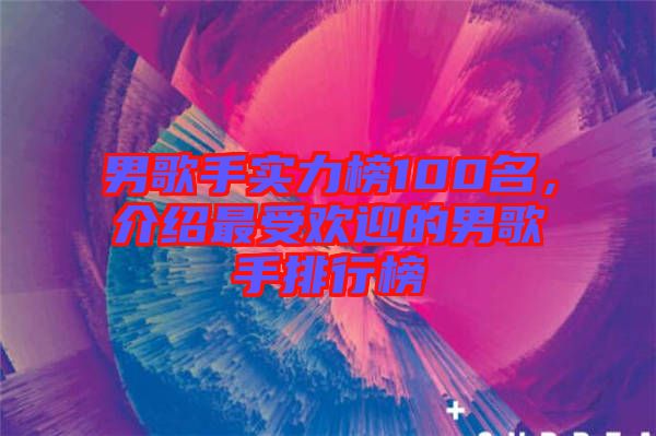 男歌手實力榜100名，介紹最受歡迎的男歌手排行榜