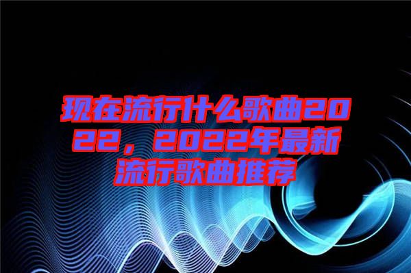 現(xiàn)在流行什么歌曲2022，2022年最新流行歌曲推薦