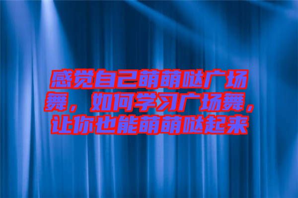 感覺自己萌萌噠廣場舞，如何學(xué)習(xí)廣場舞，讓你也能萌萌噠起來