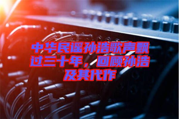 中華民謠孫浩歌聲飄過三十年，回顧孫浩及其代作