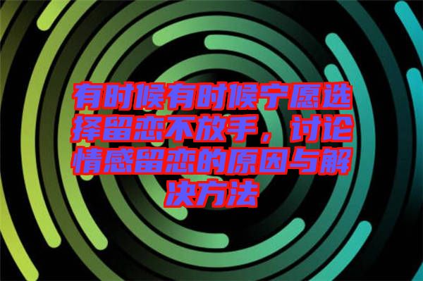 有時(shí)候有時(shí)候?qū)幵高x擇留戀不放手，討論情感留戀的原因與解決方法