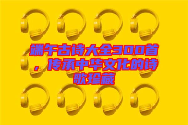 端午古詩大全300首，傳承中華文化的詩歌珍藏