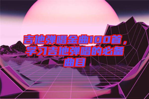 吉他彈唱金曲100首，學(xué)習(xí)吉他彈唱的必備曲目