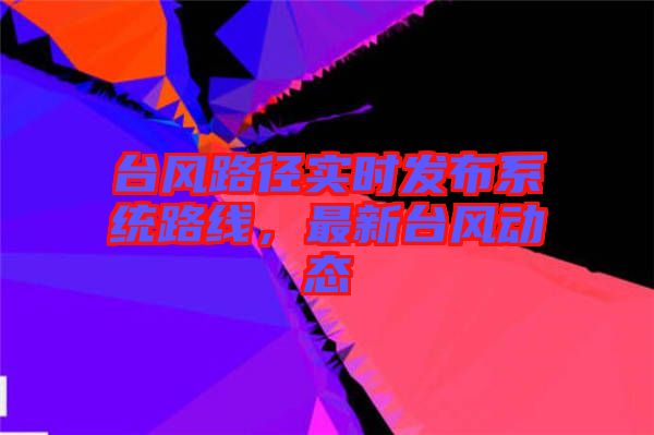 臺(tái)風(fēng)路徑實(shí)時(shí)發(fā)布系統(tǒng)路線，最新臺(tái)風(fēng)動(dòng)態(tài)