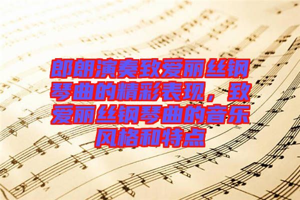 郎朗演奏致愛麗絲鋼琴曲的精彩表現(xiàn)，致愛麗絲鋼琴曲的音樂風(fēng)格和特點