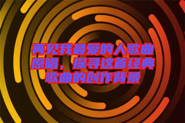 再見我最愛的人歌曲原唱，探尋這首經典歌曲的創(chuàng)作背景