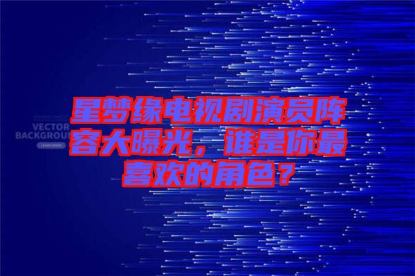 星夢(mèng)緣電視劇演員陣容大曝光，誰是你最喜歡的角色？