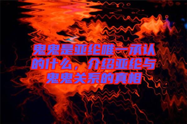 鬼鬼是亞綸唯一承認的什么，介紹亞綸與鬼鬼關系的真相