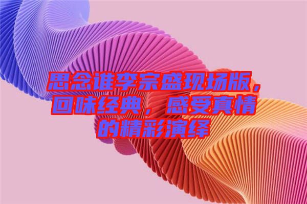思念誰李宗盛現(xiàn)場版，回味經(jīng)典，感受真情的精彩演繹