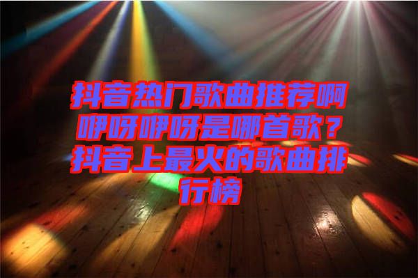 抖音熱門歌曲推薦啊咿呀咿呀是哪首歌？抖音上最火的歌曲排行榜