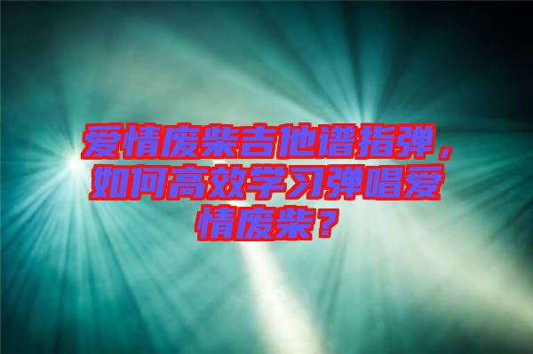 愛(ài)情廢柴吉他譜指彈，如何高效學(xué)習(xí)彈唱愛(ài)情廢柴？