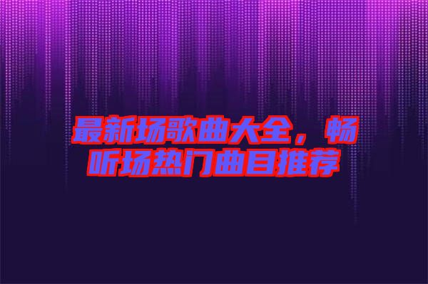 最新場歌曲大全，暢聽場熱門曲目推薦