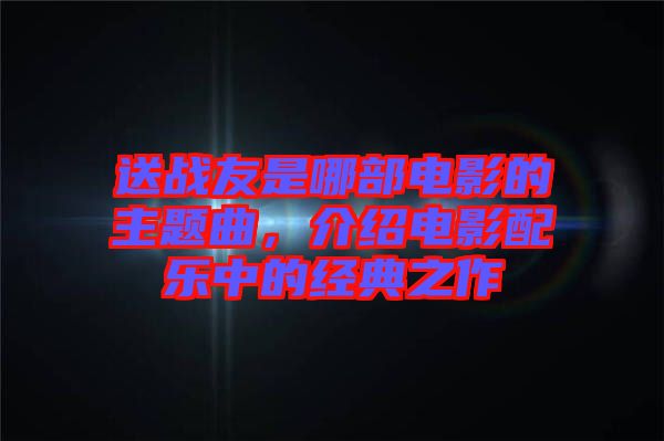 送戰(zhàn)友是哪部電影的主題曲，介紹電影配樂(lè)中的經(jīng)典之作
