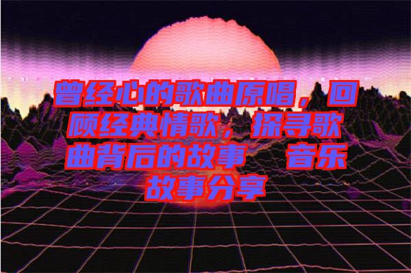 曾經(jīng)心的歌曲原唱，回顧經(jīng)典情歌，探尋歌曲背后的故事  音樂(lè)故事分享