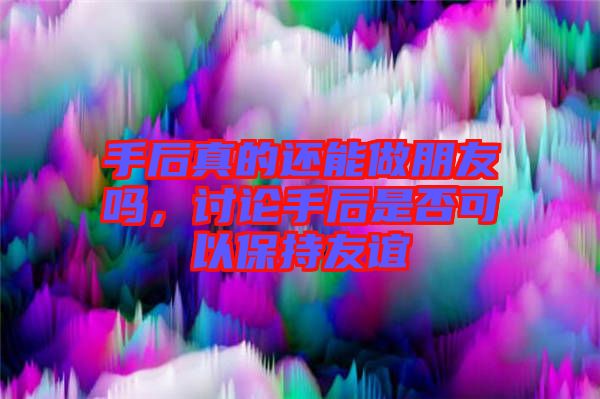 手后真的還能做朋友嗎，討論手后是否可以保持友誼
